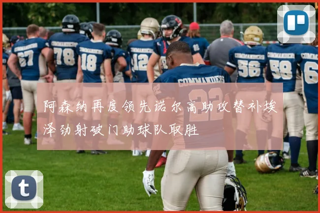 阿森纳再度领先诺尔高助攻替补埃泽劲射破门助球队取胜