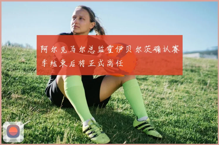 阿尔克马尔总监霍伊贝尔茨确认赛季结束后将正式离任