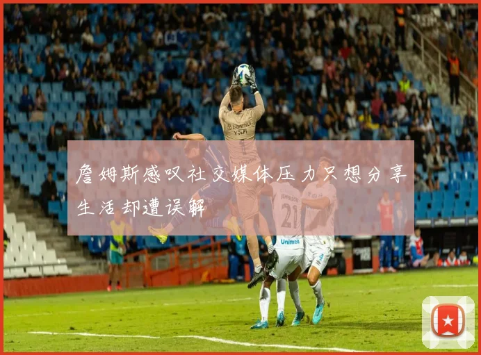 詹姆斯感叹社交媒体压力只想分享生活却遭误解