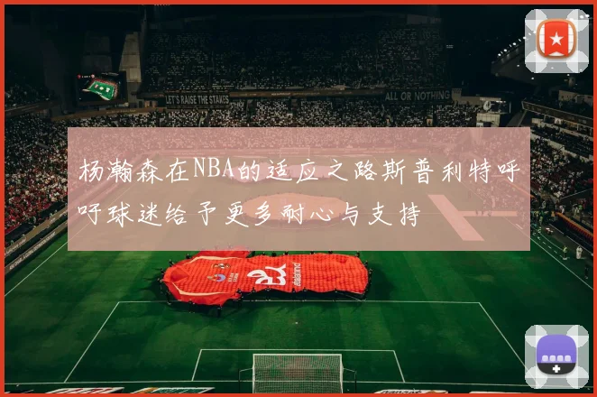 杨瀚森在NBA的适应之路斯普利特呼吁球迷给予更多耐心与支持
