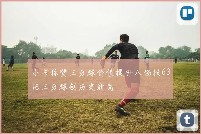 小卡称赞三分球价值提升八场投63记三分球创历史新高