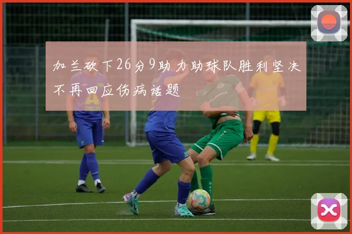 加兰砍下26分9助力助球队胜利坚决不再回应伤病话题