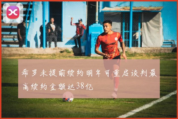 希罗未提前续约明年可重启谈判最高续约金额达38亿