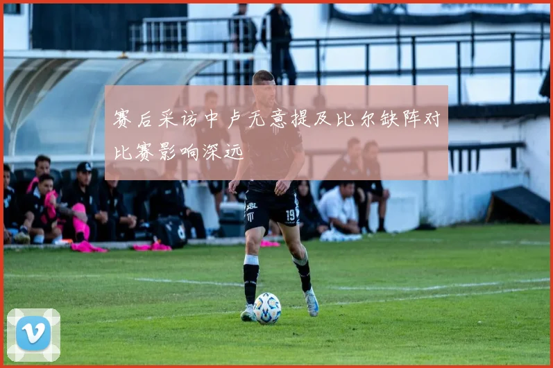 赛后采访中卢无意提及比尔缺阵对比赛影响深远
