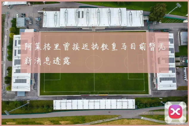 阿莱格里曾接近执教皇马目前暂无新消息透露
