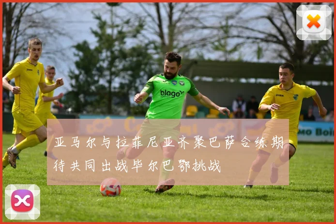 亚马尔与拉菲尼亚齐聚巴萨合练期待共同出战毕尔巴鄂挑战