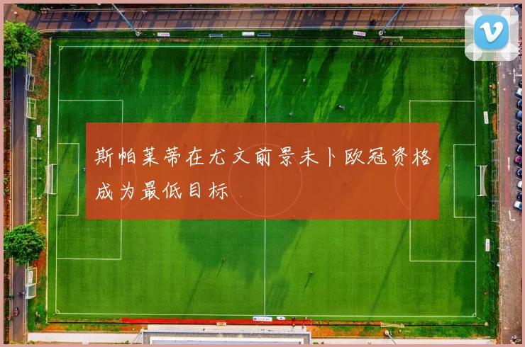 斯帕莱蒂在尤文前景未卜欧冠资格成为最低目标