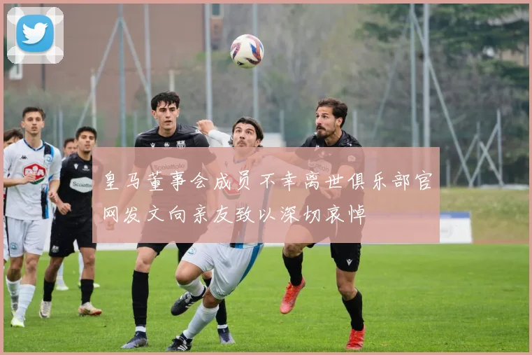 皇马董事会成员不幸离世俱乐部官网发文向亲友致以深切哀悼