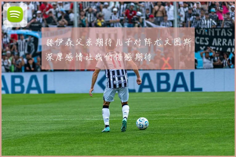 赫伊森父亲期待儿子对阵尤文图斯深厚感情让我们倍感期待