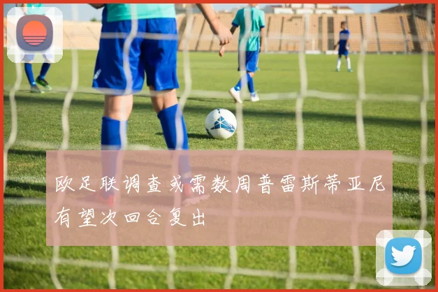 欧足联调查或需数周普雷斯蒂亚尼有望次回合复出