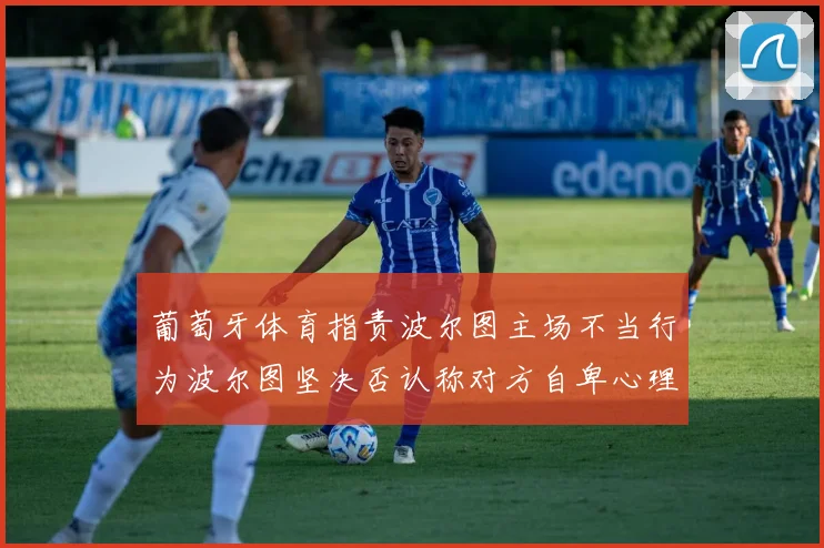 葡萄牙体育指责波尔图主场不当行为波尔图坚决否认称对方自卑心理作祟