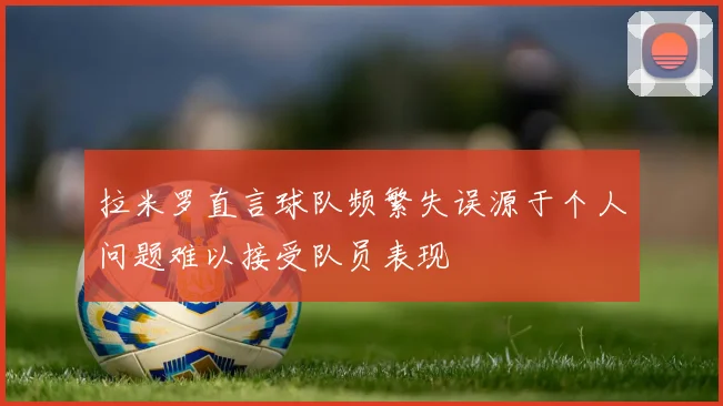 拉米罗直言球队频繁失误源于个人问题难以接受队员表现