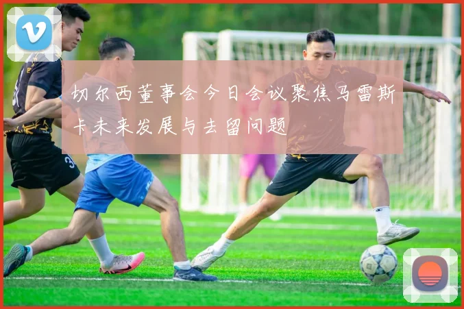 切尔西董事会今日会议聚焦马雷斯卡未来发展与去留问题