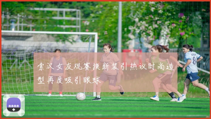 索汉女友观赛换新装引热议时尚造型再度吸引眼球