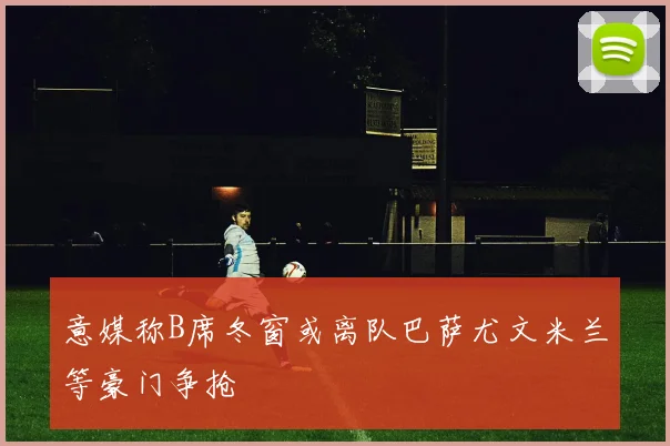 意媒称B席冬窗或离队巴萨尤文米兰等豪门争抢