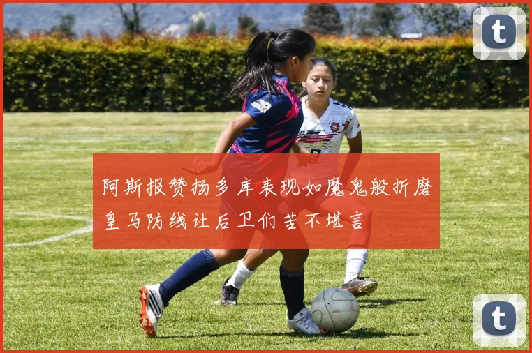 阿斯报赞扬多库表现如魔鬼般折磨皇马防线让后卫们苦不堪言