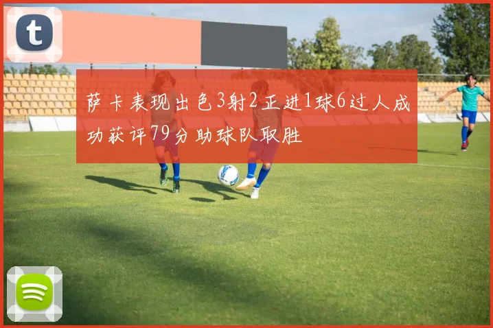 萨卡表现出色3射2正进1球6过人成功获评79分助球队取胜
