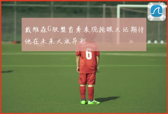 戴维森G联盟首秀表现抢眼火记期待他在未来大放异彩