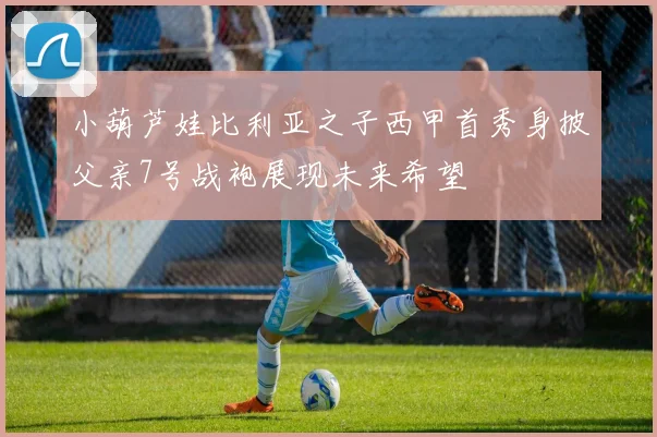 小葫芦娃比利亚之子西甲首秀身披父亲7号战袍展现未来希望